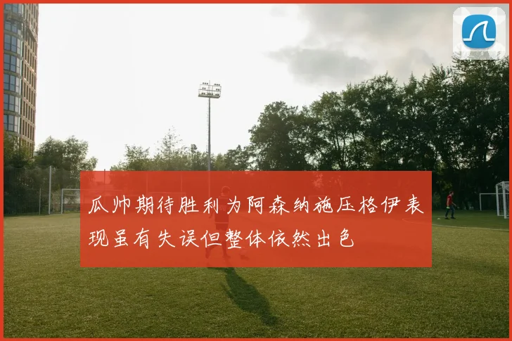 瓜帅期待胜利为阿森纳施压格伊表现虽有失误但整体依然出色