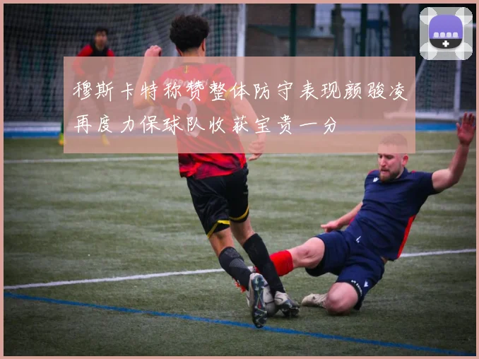 穆斯卡特称赞整体防守表现颜骏凌再度力保球队收获宝贵一分