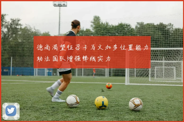 德尚渴望征召卡马文加多位置能力助法国队增强锋线实力