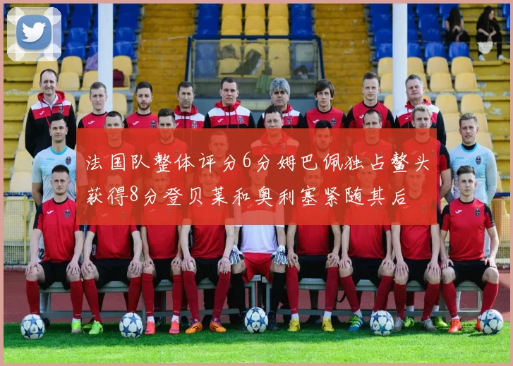 法国队整体评分6分姆巴佩独占鳌头获得8分登贝莱和奥利塞紧随其后