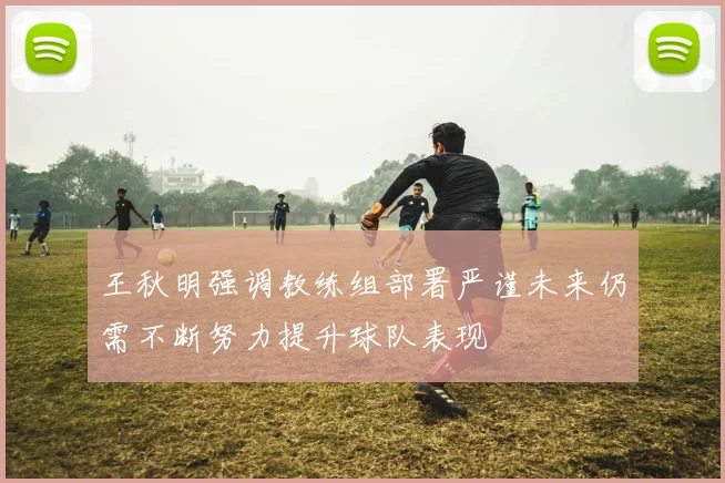 王秋明强调教练组部署严谨未来仍需不断努力提升球队表现