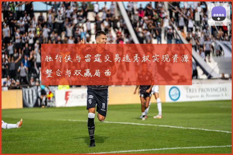 独行侠与雷霆交易选秀权实现资源整合与双赢局面