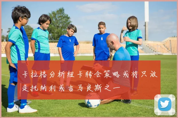 卡拉格分析纽卡转会策略或将只放走托纳利或吉马良斯之一