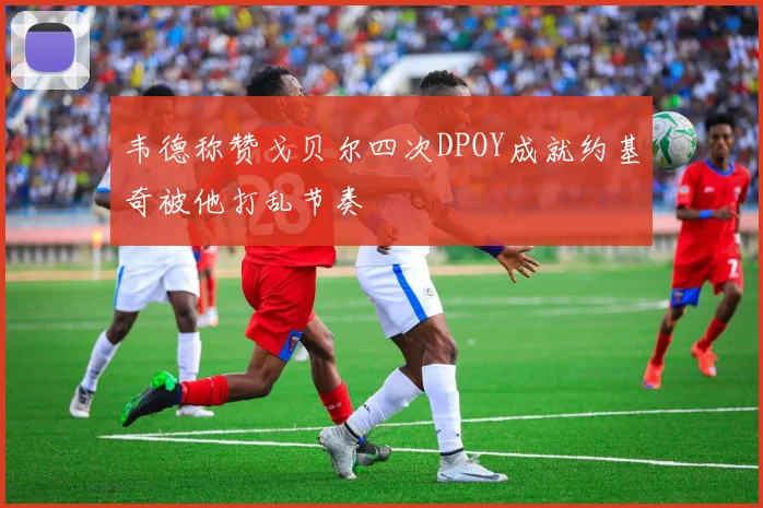 韦德称赞戈贝尔四次DPOY成就约基奇被他打乱节奏