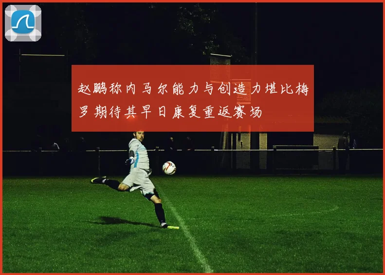 赵鹏称内马尔能力与创造力堪比梅罗期待其早日康复重返赛场
