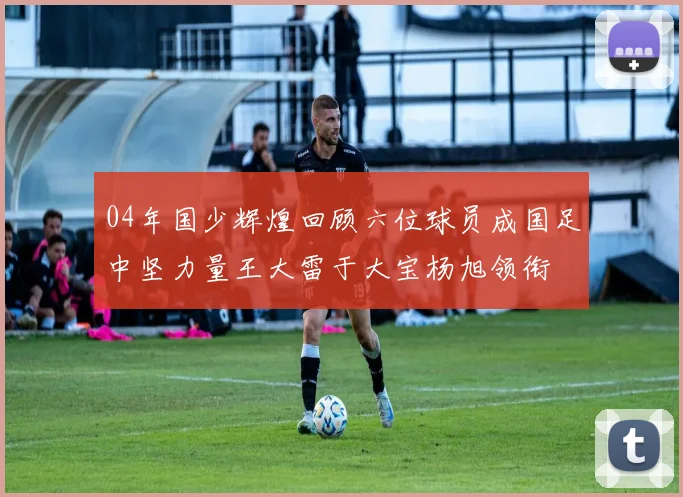 04年国少辉煌回顾六位球员成国足中坚力量王大雷于大宝杨旭领衔