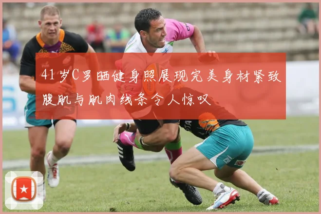 41岁C罗晒健身照展现完美身材紧致腹肌与肌肉线条令人惊叹