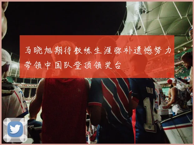 马晓旭期待教练生涯弥补遗憾努力带领中国队登顶领奖台