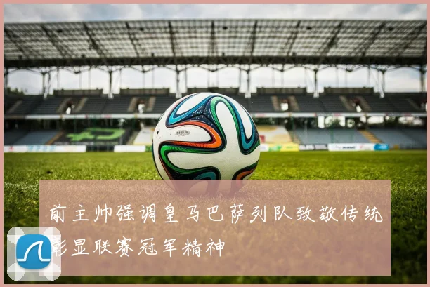 前主帅强调皇马巴萨列队致敬传统彰显联赛冠军精神