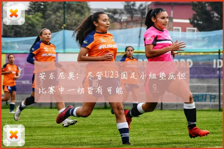 安东尼奥：尽管U23国足小组垫底但比赛中一切皆有可能