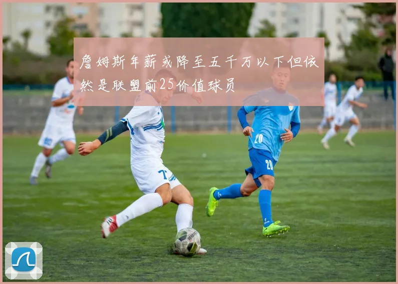 詹姆斯年薪或降至五千万以下但依然是联盟前25价值球员