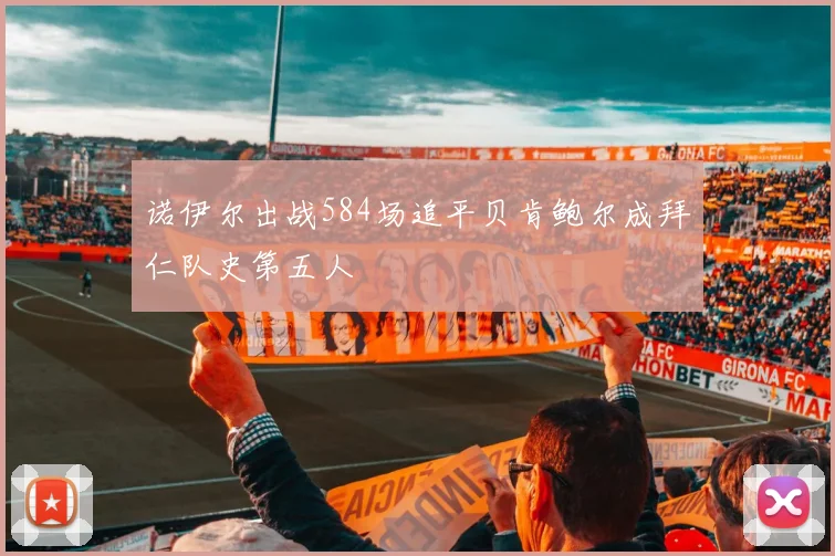 诺伊尔出战584场追平贝肯鲍尔成拜仁队史第五人