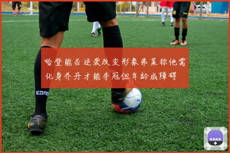 哈登能否逆袭改变形象弗莱称他需化身乔丹才能夺冠但年龄成障碍