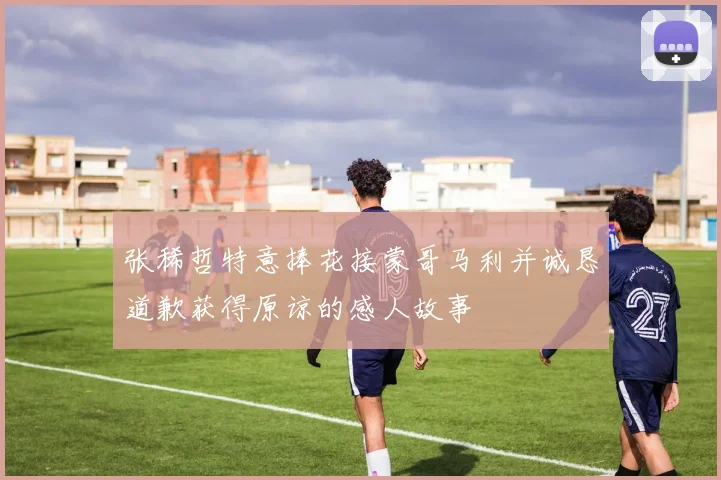 张稀哲特意捧花接蒙哥马利并诚恳道歉获得原谅的感人故事