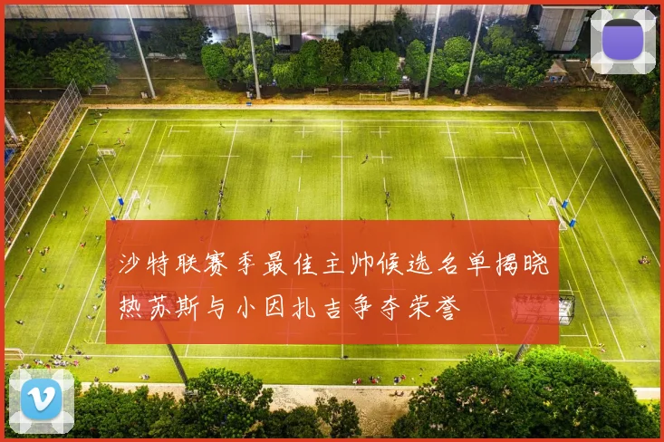 沙特联赛季最佳主帅候选名单揭晓热苏斯与小因扎吉争夺荣誉