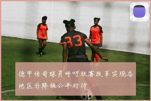 德甲传奇球员呼吁联赛改革实现各地区升降级公平对待