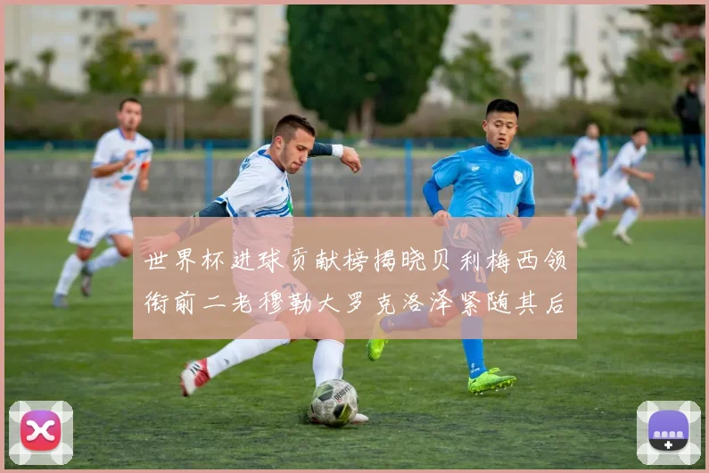 世界杯进球贡献榜揭晓贝利梅西领衔前二老穆勒大罗克洛泽紧随其后