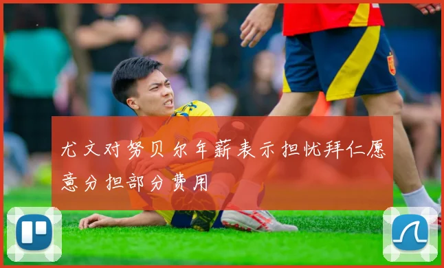 尤文对努贝尔年薪表示担忧拜仁愿意分担部分费用